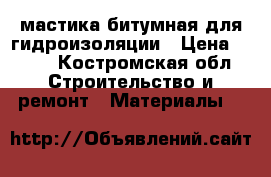 мастика битумная для гидроизоляции › Цена ­ 500 - Костромская обл. Строительство и ремонт » Материалы   